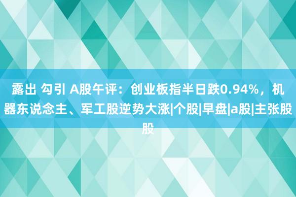 露出 勾引 A股午评：创业板指半日跌0.94%，机器东说念主、军工股逆势大涨|个股|早盘|a股|主张股