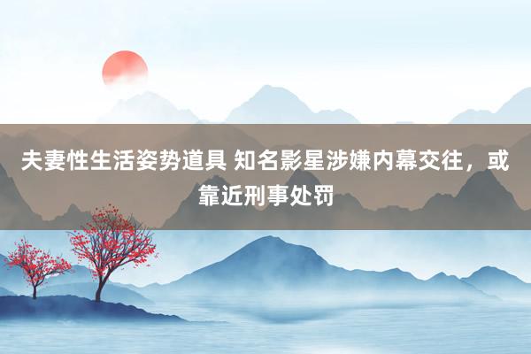 夫妻性生活姿势道具 知名影星涉嫌内幕交往，或靠近刑事处罚