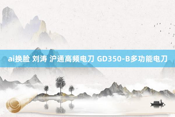 ai换脸 刘涛 沪通高频电刀 GD350-B多功能电刀