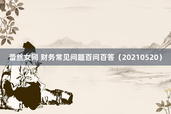 蕾丝女同 财务常见问题百问百答（20210520）