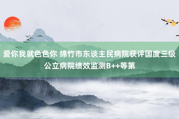 爱你我就色色你 绵竹市东谈主民病院获评国度三级公立病院绩效监测B++等第