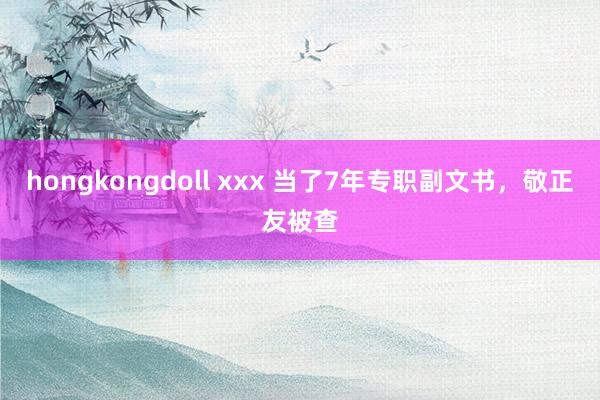 hongkongdoll xxx 当了7年专职副文书，敬正友被查