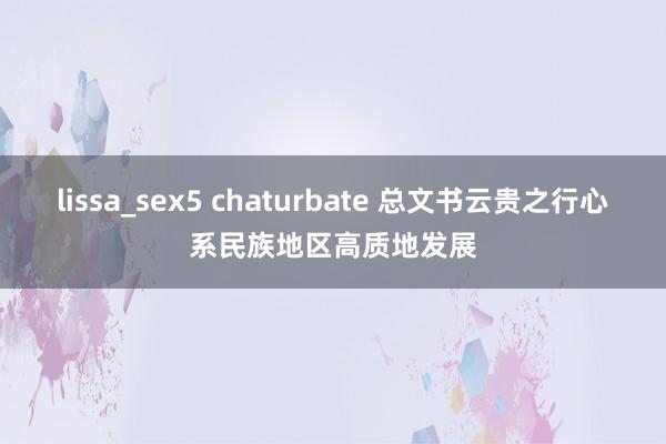 lissa_sex5 chaturbate 总文书云贵之行心系民族地区高质地发展