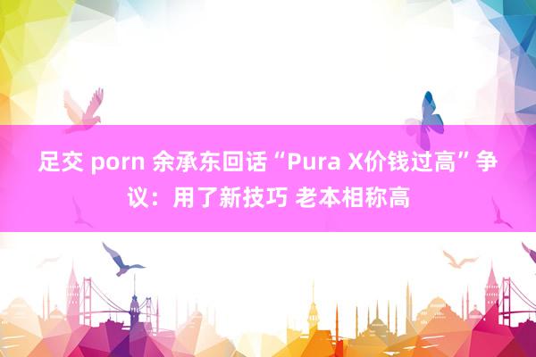 足交 porn 余承东回话“Pura X价钱过高”争议：用了新技巧 老本相称高