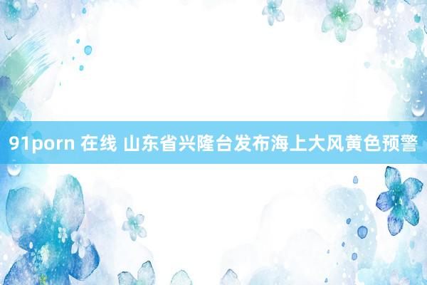 91porn 在线 山东省兴隆台发布海上大风黄色预警