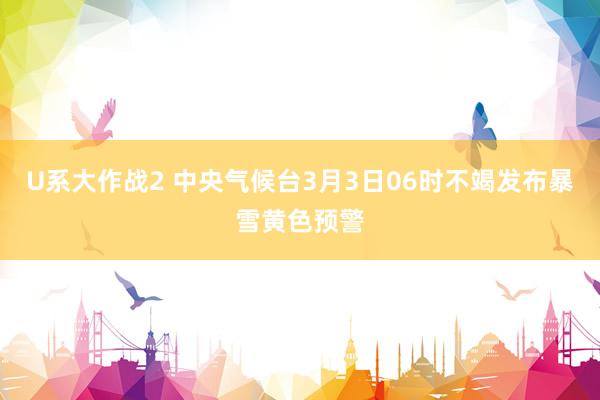 U系大作战2 中央气候台3月3日06时不竭发布暴雪黄色预警