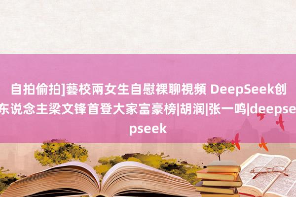 自拍偷拍]藝校兩女生自慰裸聊視頻 DeepSeek创举东说念主梁文锋首登大家富豪榜|胡润|张一鸣|deepseek