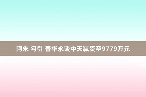 阿朱 勾引 普华永谈中天减资至9779万元
