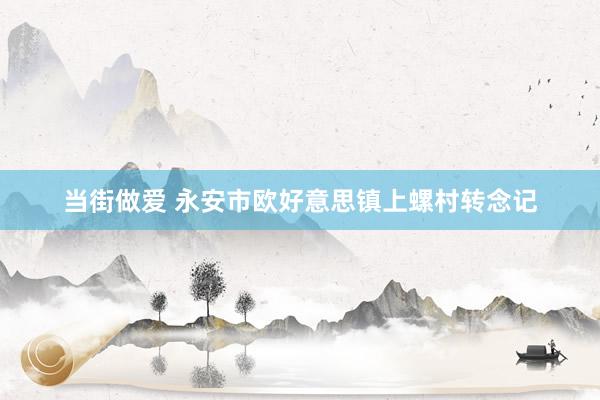 当街做爱 永安市欧好意思镇上螺村转念记