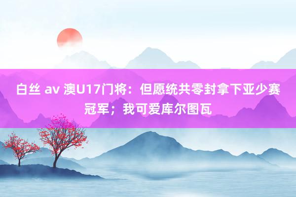 白丝 av 澳U17门将：但愿统共零封拿下亚少赛冠军；我可爱库尔图瓦