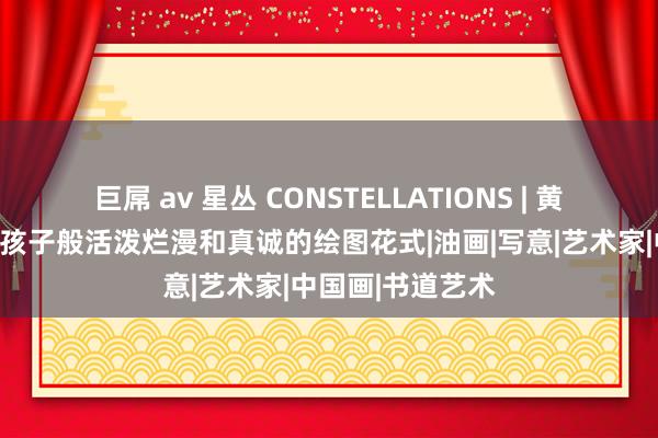 巨屌 av 星丛 CONSTELLATIONS | 黄莎莉：我可爱像孩子般活泼烂漫和真诚的绘图花式|油画|写意|艺术家|中国画|书道艺术
