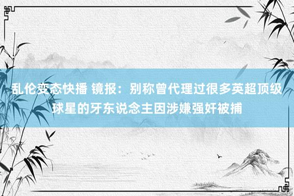 乱伦变态快播 镜报：别称曾代理过很多英超顶级球星的牙东说念主因涉嫌强奸被捕
