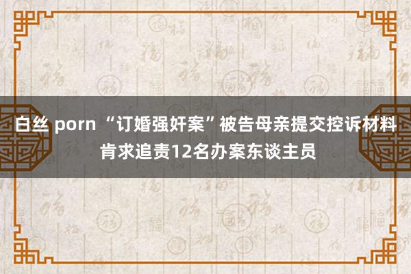 白丝 porn “订婚强奸案”被告母亲提交控诉材料 肯求追责12名办案东谈主员
