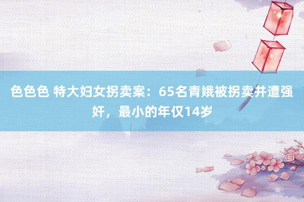 色色色 特大妇女拐卖案：65名青娥被拐卖并遭强奸，最小的年仅14岁