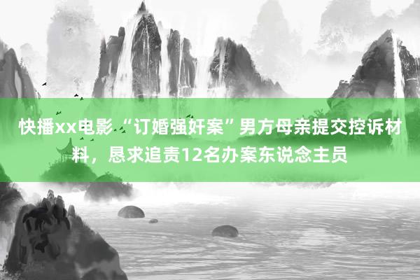 快播xx电影 “订婚强奸案”男方母亲提交控诉材料，恳求追责12名办案东说念主员
