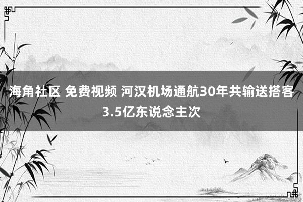 海角社区 免费视频 河汉机场通航30年共输送搭客3.5亿东说念主次