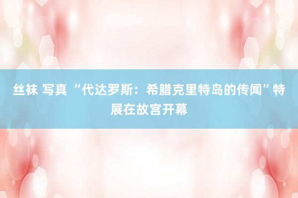 丝袜 写真 “代达罗斯：希腊克里特岛的传闻”特展在故宫开幕