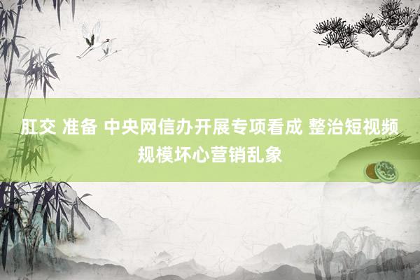 肛交 准备 中央网信办开展专项看成 整治短视频规模坏心营销乱象