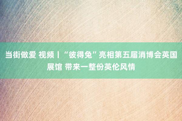 当街做爱 视频丨“彼得兔”亮相第五届消博会英国展馆 带来一整份英伦风情
