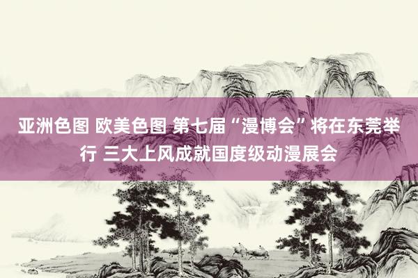亚洲色图 欧美色图 第七届“漫博会”将在东莞举行 三大上风成就国度级动漫展会