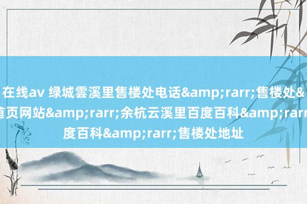在线av 绿城雲溪里售楼处电话&rarr;售楼处&rarr;首页网站&rarr;余杭云溪里百度百科&rarr;售楼处地址