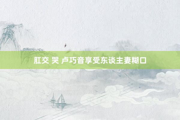 肛交 哭 卢巧音享受东谈主妻糊口
