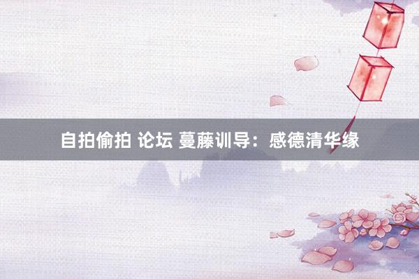自拍偷拍 论坛 蔓藤训导：感德清华缘