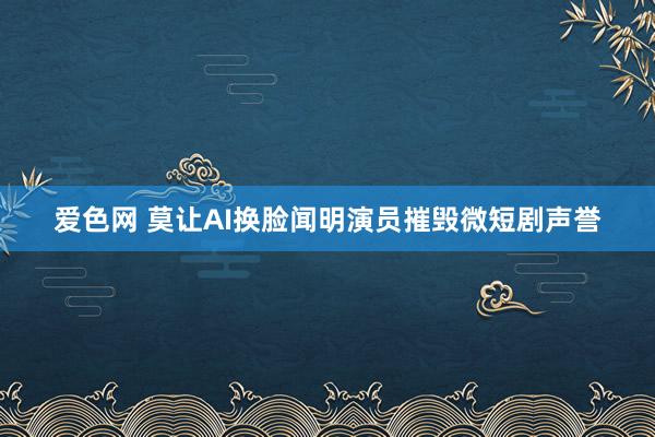 爱色网 莫让AI换脸闻明演员摧毁微短剧声誉