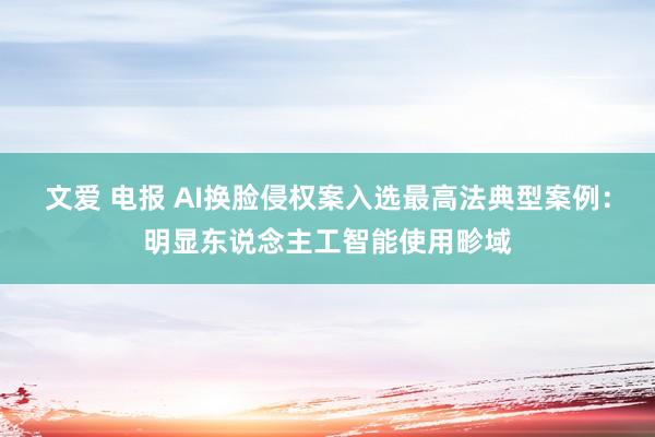 文爱 电报 AI换脸侵权案入选最高法典型案例：明显东说念主工智能使用畛域