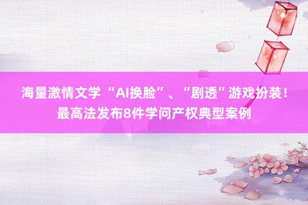 海量激情文学 “AI换脸”、“剧透”游戏扮装！最高法发布8件学问产权典型案例