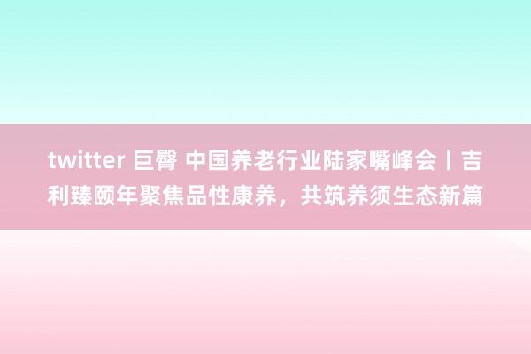 twitter 巨臀 中国养老行业陆家嘴峰会丨吉利臻颐年聚焦品性康养，共筑养须生态新篇