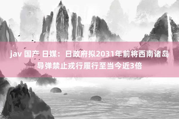 jav 国产 日媒：日政府拟2031年前将西南诸岛导弹禁止戎行履行至当今近3倍