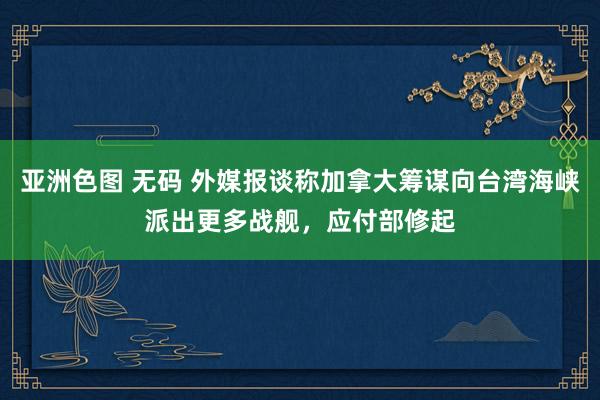 亚洲色图 无码 外媒报谈称加拿大筹谋向台湾海峡派出更多战舰，应付部修起