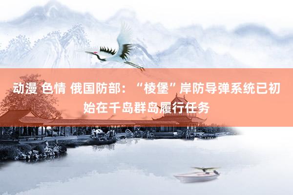 动漫 色情 俄国防部：“棱堡”岸防导弹系统已初始在千岛群岛履行任务