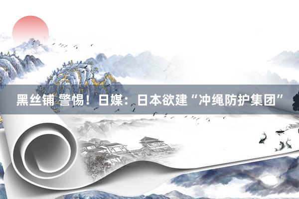 黑丝铺 警惕！日媒：日本欲建“冲绳防护集团”