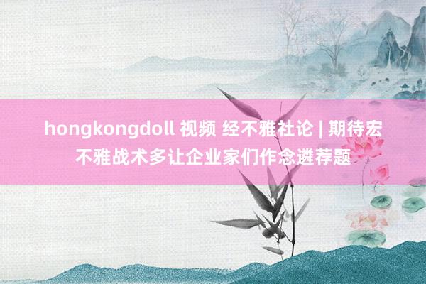 hongkongdoll 视频 经不雅社论 | 期待宏不雅战术多让企业家们作念遴荐题