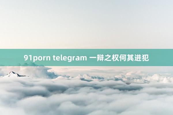 91porn telegram 一辩之权何其进犯