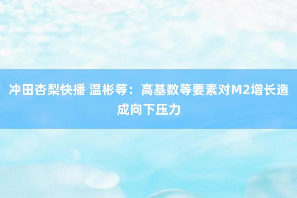 冲田杏梨快播 温彬等：高基数等要素对M2增长造成向下压力
