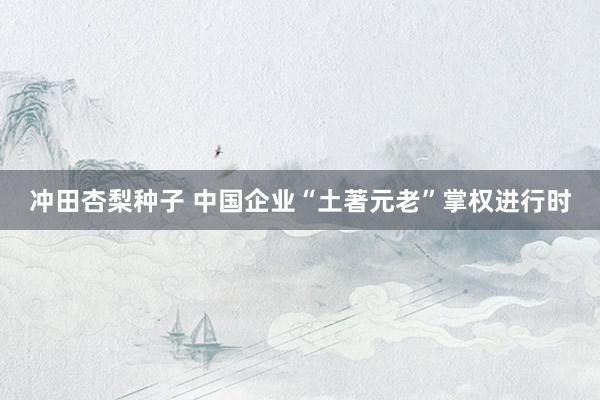 冲田杏梨种子 中国企业“土著元老”掌权进行时