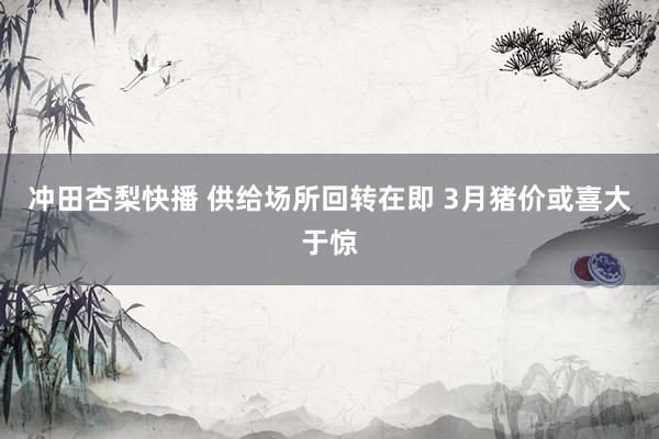 冲田杏梨快播 供给场所回转在即 3月猪价或喜大于惊