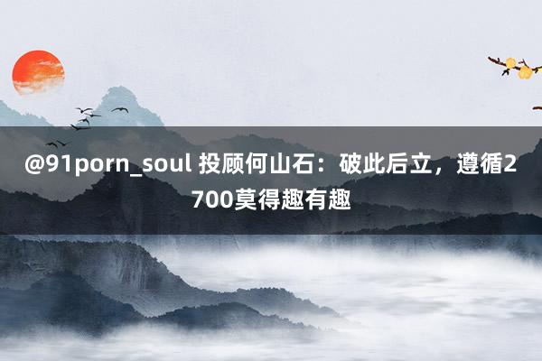 @91porn_soul 投顾何山石：破此后立，遵循2700莫得趣有趣