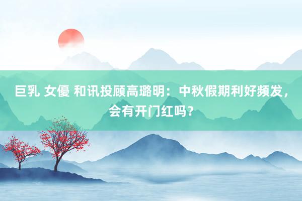 巨乳 女優 和讯投顾高璐明：中秋假期利好频发，会有开门红吗？