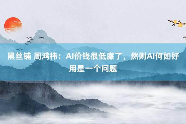 黑丝铺 周鸿祎：AI价钱很低廉了，然则AI何如好用是一个问题