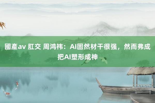 國產av 肛交 周鸿祎：AI固然材干很强，然而弗成把AI塑形成神