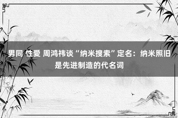男同 性愛 周鸿祎谈“纳米搜索”定名：纳米照旧是先进制造的代名词