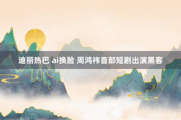 迪丽热巴 ai换脸 周鸿祎首部短剧出演黑客