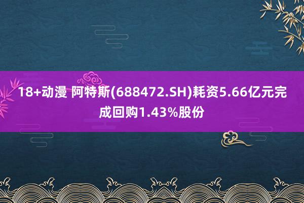 18+动漫 阿特斯(688472.SH)耗资5.66亿元完成回购1.43%股份