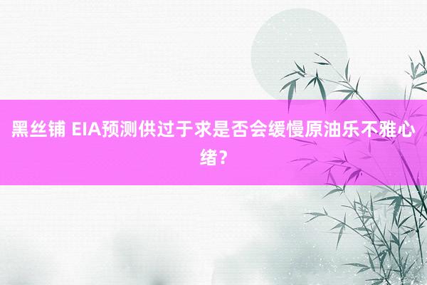 黑丝铺 EIA预测供过于求是否会缓慢原油乐不雅心绪？