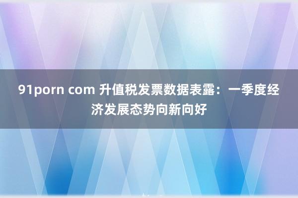 91porn com 升值税发票数据表露：一季度经济发展态势向新向好