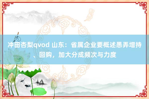 冲田杏梨qvod 山东：省属企业要概述愚弄增持、回购，加大分成频次与力度